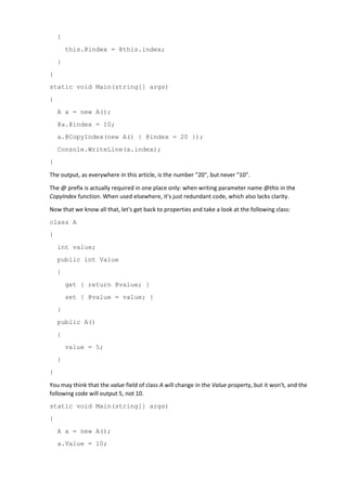 {
this.@index = @this.index;
}
}
static void Main(string[] args)
{
A a = new A();
@a.@index = 10;
a.@CopyIndex(new A() { @index = 20 });
Console.WriteLine(a.index);
}
The output, as everywhere in this article, is the number "20", but never "10".
The @ prefix is actually required in one place only: when writing parameter name @this in the
CopyIndex function. When used elsewhere, it's just redundant code, which also lacks clarity.
Now that we know all that, let's get back to properties and take a look at the following class:
class A
{
int value;
public int Value
{
get { return @value; }
set { @value = value; }
}
public A()
{
value = 5;
}
}
You may think that the value field of class A will change in the Value property, but it won't, and the
following code will output 5, not 10.
static void Main(string[] args)
{
A a = new A();
a.Value = 10;
 