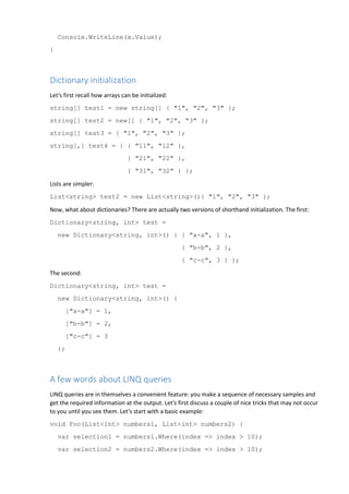 Console.WriteLine(a.Value);
}
Dictionary initialization
Let's first recall how arrays can be initialized:
string[] test1 = new string[] { "1", "2", "3" };
string[] test2 = new[] { "1", "2", "3" };
string[] test3 = { "1", "2", "3" };
string[,] test4 = { { "11", "12" },
{ "21", "22" },
{ "31", "32" } };
Lists are simpler:
List<string> test2 = new List<string>(){ "1", "2", "3" };
Now, what about dictionaries? There are actually two versions of shorthand initialization. The first:
Dictionary<string, int> test =
new Dictionary<string, int>() { { "a-a", 1 },
{ "b-b", 2 },
{ "c-c", 3 } };
The second:
Dictionary<string, int> test =
new Dictionary<string, int>() {
["a-a"] = 1,
["b-b"] = 2,
["c-c"] = 3
};
A few words about LINQ queries
LINQ queries are in themselves a convenient feature: you make a sequence of necessary samples and
get the required information at the output. Let's first discuss a couple of nice tricks that may not occur
to you until you see them. Let's start with a basic example:
void Foo(List<int> numbers1, List<int> numbers2) {
var selection1 = numbers1.Where(index => index > 10);
var selection2 = numbers2.Where(index => index > 10);
 