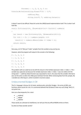 Foo(new[] { 1, 2, 3, 4, 5 }))
Console.WriteLine(string.Format("{0} : {1}",
subArray.Key,
string.Join(", ", subArray.Value)));
It doesn't seem to be difficult. Now let's write the LINGQ-based implementation itself. This is what it will
look like:
static Dictionary<int, IEnumerable<int>> Foo(int[] numbers)
{
var result = new Dictionary<int, IEnumerable<int>>();
for (int i = 0; i < numbers.Length; i++)
result[i] = numbers.Where(index => index < i);
return result;
}
Very easy, isn't it? We just "make" samples from the numbers array one by one.
However, what the program will output in the console is the following:
0 : 1, 2, 3, 4
1 : 1, 2, 3, 4
2 : 1, 2, 3, 4
3 : 1, 2, 3, 4
4 : 1, 2, 3, 4
The problem with our code has to do with the closure in the lambda expression index => index < i. The i
variable was captured, but because the lambda expression index => index < i was not called until the
string.Join(", ", subArray.Value) function was requested to return, the value that the variable referred to
was not the same as when the LINQ query had been formed. When retrieving data from the sample, the
i variable was referring to 5, which resulted in incorrect output.
Undocumented kludges in C#
The C++ language is famous for its hacks, workarounds, and other kludges - the series of XXX_cast
functions alone counts for a lot. It is commonly believed that C# doesn't have any such things. Well, it's
not quite true...
Here are a few keywords, for a start:
 __makeref
 __reftype
 __refvalue
These words are unknown to IntelliSense, nor will you find any official MSDN entries on them.
So what are these wonder words?
 