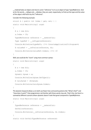 __makeref takes an object and returns some "reference" to it as an object of type TypedReference. And
as for the words __reftype and __refvalue, they are used, respectively, to find out the type and the value
of the object referred to by this "reference".
Consider the following example:
struct A { public int Index { get; set; } }
static void Main(string[] args)
{
A a = new A();
a.Index = 10;
TypedReference reference = __makeref(a);
Type typeRef = __reftype(reference);
Console.WriteLine(typeRef); //=> ConsoleApplication23.Program+A
A valueRef = __refvalue(reference, A);
Console.WriteLine(valueRef.Index); //=> 10
}
Well, we could do this "stunt" using more common syntax:
static void Main(string[] args)
{
A a = new A();
a.Index = 10;
dynamic dynam = a;
Console.WriteLine(dynam.GetType());
A valuDynam = (A)dynam;
Console.WriteLine(valuDynam.Index);
}
The dynamic keyword allows us to both use fewer lines and avoid questions like "What's that?" and
"How does it work?" that programmers not familiar with those words may ask. That's fine, but here's a
somewhat different scenario where dynamic doesn't look that great compared to TypedReference.
static void Main(string[] args)
{
TypedReference reference = __makeref(a);
SetVal(reference);
Console.WriteLine(__refvalue(reference, A).Index);
}
static void SetVal(TypedReference reference)
 