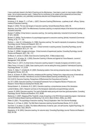 EXECUTIVE AND ENTREPRENEURIAL COACHING EFFECTIVENESS, by Rick Chisholm 2014, Abstract Summary
Page 4
I have a particular interest in the field of Coaching and its effectiveness. I have been a coach on many levels in different
areas. I am an active executive coach. I believe that my contribution to the subject will be substantial and have direct
international application, and, potentially revolutionise executive and Entrepreneurial coaching.
References:
Armstrong, H. B., Mesler, P. J., & Tooth, J. (2007). Executive Coaching Effectiveness - a pathway to self - efficacy. Sydney:
Institute of Executive Coaching, .
Berglas, S. (2002). The very real dangers of executive coaching. Harvard Business Review, 80(6), 86.
Blackman, Anna Claire (2007) The effectiveness of business coaching: an empirical analysis of the factors that contribute to
successful outcomes.
Bluckert, P. (2005a). Critical factors in executive coaching - the coaching relationship. Industrial & Commercial Training,
37 (6/7), 336-340.
Bluckert, P. (2005b). The foundations of a psychological approach to executive coaching. [Article]. Industrial & Commercial
Training, 37 (4), 171 - 178.
Brotman, L., Liberi, W., & Wasylyshyn, K. (1998). Executive coaching: The need for standards of competence. Consulting
Psychology Journal: Practice and Research, 50(1), 41.
De Haan, E. (2008a) I doubt therefore I coach - Critical moments in coaching practice, Consulting Psychology Journal:
Practice and Research, 60 (1), 91 - 105
De Haan, E. (2008b) I struggle and emerge - Critical moments of experienced coaches, Consulting Psychology Journal:
Practice and Research, 60(1), 106 – 131.
De Meuse, K. and Dai, G. (2009). Does Executive Coaching Work.: A Meta analysis study.
Feldman, D. C., & Lankau, M. J. (2005). Executive Coaching: A Review and Agenda for Future Research. Journal of
Management, 31(6), 829-848.
Fillery-Travis, A – (2011). A critical review of executive coaching research: A decade of progress and what’s to come.
Fillery-Travis, A. & Lane, D. (2006). Does coaching work or are we asking the wrong questions? International Coaching
Psychology Review, 1(1), 23-36.
Fulmer, R., Gibbs, P., & Goldsmith, M. (2000). Developing Leaders: How winning companies keep on winning. Sloan
Management Review, 42(1), 49.
Grant, A., & Zackon, R. (2004). Executive, workplace and life coaching: Findings from a large-scle survey of International
Coach Federation members. International Journal of Evidence Based Coaching and Mentoring, 2(2), 1- 15.
Hill, G (2010): Executive Coaching: Perspectives of Effectiveness from Executives and Coaches
Joo, B. K. (2005). Executive Coaching: A Conceptual Framework From an Integrative Review of Practice and
Research. Human Resource Development Review, 483.
Kampa-Kokesch, S., & Anderson, M. Z. (2001). Executive coaching: a comprehensive review of the Literarature.
Lambert & Barley, (2001). Research summary on the therapeutic relationship and psychotherapy outcome.
Lowman, R. (2005). Executive coaching: The road to Dodoville needs paving with more than good assumptions. Consulting
Psychology Journal: Practice and Research, 57(1), 90-96.
Mackenzie, H. (2007). Stepping off the Treadmill: a study of coaching on the RCN Clinical Leadership program. International
Journal Of Evidence Based Coaching and Mentoring, 5 (2), 22-33. (Baron & Morin, 2009a; Joo, 2005).
Peltier, B. (2001). The psychology of executive coaching: Theory & Application. New York: Brunner-Routledge.
Sherman, S., & Freas, A. (2004). The Wild West of executive coaching Harvard Business Review, 81(11), 82-90.
Sue-Chan, C. & Latham, G. (2004). The relative effectiveness of external, peer, and self-coaches. Applied Psychology: An
International Review, 53(2), 260-278.
Wasylyshyn, K. M. (2003). Executive coaching: An outcome study. Consulting Psychology Journal: Practice and Research,
55(2), 94-106.
 