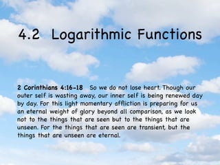 4.2 Logarithmic Functions


2 Corinthians 4:16-18  So we do not lose heart. Though our
outer self is wasting away, our inner self is being renewed day
by day. For this light momentary afﬂiction is preparing for us
an eternal weight of glory beyond all comparison, as we look
not to the things that are seen but to the things that are
unseen. For the things that are seen are transient, but the
things that are unseen are eternal.
 