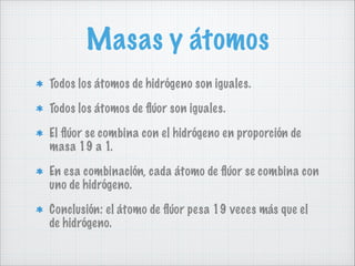 Masas y átomos
Todos los átomos de hidrógeno son iguales.
Todos los átomos de ﬂúor son iguales.
El ﬂúor se combina con el hidrógeno en proporción de
masa 19 a 1.
En esa combinación, cada átomo de ﬂúor se combina con
uno de hidrógeno.
Conclusión: el átomo de ﬂúor pesa 19 veces más que el
de hidrógeno.

 