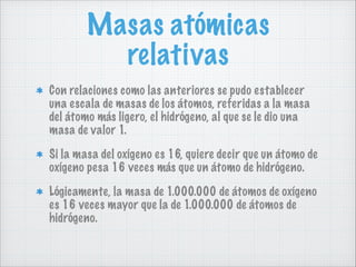 Masas atómicas
relativas
Con relaciones como las anteriores se pudo establecer
una escala de masas de los átomos, referidas a la masa
del átomo más ligero, el hidrógeno, al que se le dio una
masa de valor 1.
Si la masa del oxígeno es 16, quiere decir que un átomo de
oxígeno pesa 16 veces más que un átomo de hidrógeno.
Lógicamente, la masa de 1.000.000 de átomos de oxígeno
es 16 veces mayor que la de 1.000.000 de átomos de
hidrógeno.

 