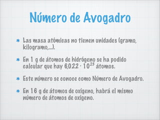 Número de Avogadro
Las masa atómicas no tienen unidades (gramo,
kilogramo,…).
En 1 g de átomos de hidrógeno se ha podido
23
calcular que hay 6,022 · 10 átomos.
Este número se conoce como Número de Avogadro.
En 16 g de átomos de oxígeno, habrá el mismo
número de átomos de oxígeno.

 