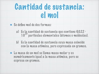 Cantidad de sustancia:
el mol
Se deﬁne mol de dos formas:
a) Es la cantidad de sustancia que contiene 6,022 ·
23
10 partículas elementales (átomos o moléculas).
b) Es la cantidad de sustancia cuya masa coincide
con la masa atómica, pero expresada en gramos.
La masa de un mol se llama masa molar y es
numéricamente igual a la masa atómica, pero se
expresa en gramos.

 