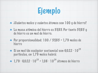 Ejemplo
¿Cuántos moles y cuántos átomos son 100 g de hierro?
La masa atómica del hierro es 55,85. Por tanto 55,85 g
de hierro es un mol de hierro.
Por proporcionalidad: 100 / 55,85 = 1,79 moles de
hierro
Si un mol (de cualquier sustancia) son 6,022 · 10
partículas, en 1,79 moles habrá:
1,79 · 6,022 · 10

23

24

= 1,08 · 10

23

átomos de hierro

 
