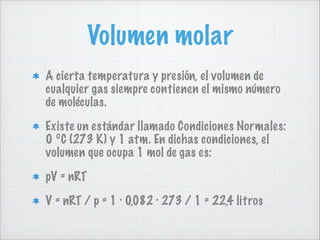 Volumen molar
A cierta temperatura y presión, el volumen de
cualquier gas siempre contienen el mismo número
de moléculas.
Existe un estándar llamado Condiciones Normales:
0 ºC (273 K) y 1 atm. En dichas condiciones, el
volumen que ocupa 1 mol de gas es:
pV = nRT
V = nRT / p = 1 · 0,082 · 273 / 1 = 22,4 litros

 