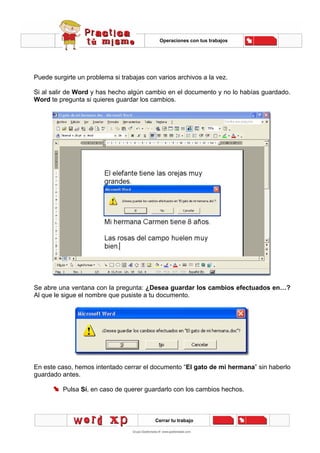 Operaciones con tus trabajos
Cerrar tu trabajo
Puede surgirte un problema si trabajas con varios archivos a la vez.
Si al salir de Word y has hecho algún cambio en el documento y no lo habías guardado.
Word te pregunta si quieres guardar los cambios.
Se abre una ventana con la pregunta: ¿Desea guardar los cambios efectuados en…?
Al que le sigue el nombre que pusiste a tu documento.
En este caso, hemos intentado cerrar el documento “El gato de mi hermana” sin haberlo
guardado antes.
Pulsa Sí, en caso de querer guardarlo con los cambios hechos.
 