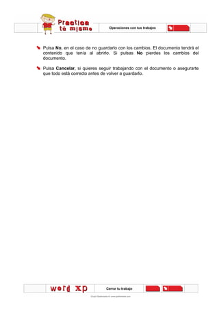 Operaciones con tus trabajos
Cerrar tu trabajo
Pulsa No, en el caso de no guardarlo con los cambios. El documento tendrá el
contenido que tenía al abrirlo. Si pulsas No pierdes los cambios del
documento.
Pulsa Cancelar, si quieres seguir trabajando con el documento o asegurarte
que todo está correcto antes de volver a guardarlo.
 