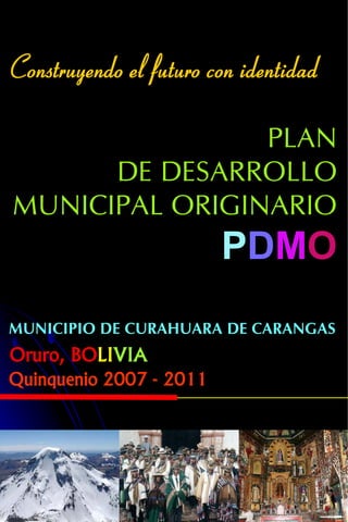 Construyendo el futuro con identidad

                PLAN
      DE DESARROLLO
MUNICIPAL ORIGINARIO
                         PDMO
MUNICIPIO DE CURAHUARA DE CARANGAS
Oruro, BOLIVIA
Quinquenio 2007 - 2011
 