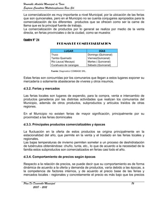 Honorable Alcaldía Municipal de Turco
Empresa Consultora Multidisciplinaria Base Srl.

La comercialización es muy importante a nivel Municipal, por la ubicación de las ferias
que son quincenales, pero en el Municipio no se cuenta conjugares apropiados para la
comercialización de los diferentes productos que se ofrecen como ser la carne de
llama que es la principal fuente de trabajo.
La comercialización de productos por lo general se realiza por medio de la venta
directa, en ferias provinciales o de la ciudad, como se muestra:

Cuadro N° 24
                               FORMAS DE COMERCIALIZACION

                                    LUGAR                             DÍAS
                         Truco                              Domingo (Quincenal)
                         Tambo Quemado                      Viernes(Quincenal)
                         Rio Lauca( Macaya)                 Martes ( Quincenal)
                         Curahuara de carangas              Sábado (Quincenal)

                         Fuente: Diagnostico COMBASE SRL.


Estas ferias son concurridas por los comunarios que llegan a estos lugares exponer su
mercadería o solamente abastecerse de víveres y otros insumos.

d.3.2. Ferias y mercados

Las ferias locales son lugares de expendio, para la compra, venta e intercambio de
productos ganaderos por las distintas actividades que realizan los comunarios del
Municipio, además de otros productos, subproductos y artículos traídos de otras
regiones.

En el Municipio no existen ferias de mayor significación, principalmente por su
proximidad a las ferias dominicales

d.3.3. Principales productos comercializables y épocas

La fluctuación en la oferta de estos productos se origina principalmente en la
estacionalidad del año, que permite en la venta y el traslado en las ferias locales y
regionales.
Las bajas temperaturas de invierno permiten someter a un proceso de deshidratación
de tubérculos obteniéndose: chuño, tunta, etc., lo que de acuerdo a la necesidad de la
familia estos subproductos son comercializados en ferias casi todo el año.

d.3.4. Comportamiento de precios según épocas

Respecto a la relación de precios, se puede decir que su comportamiento es de forma
dinámica de acuerdo a la oferta y demanda de productos, varía debido a las épocas, a
la competencia de factores internos, y de acuerdo al precio base de las ferias y
mercados locales - regionales y concretamente el precio es más bajo que los precios

Plan De Desarrollo Municipal                                                      76
        2008 - 2012
 
