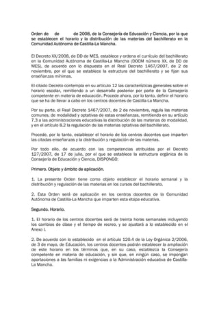 Orden de de          de 2008, de la Consejería de Educación y Ciencia, por la que
se establecen el horario y la distribución de las materias del bachillerato en la
Comunidad Autónoma de Castilla-La Mancha.

El Decreto XX/2008, de DD de MES, establece y ordena el currículo del bachillerato
en la Comunidad Autónoma de Castilla-La Mancha (DOCM número XX, de DD de
MES), de acuerdo con lo dispuesto en el Real Decreto 1467/2007, de 2 de
noviembre, por el que se establece la estructura del bachillerato y se fijan sus
enseñanzas mínimas.

El citado Decreto contempla en su artículo 12 las características generales sobre el
horario escolar, remitiendo a un desarrollo posterior por parte de la Consejería
competente en materia de educación. Procede ahora, por lo tanto, definir el horario
que se ha de llevar a cabo en los centros docentes de Castilla-La Mancha.

Por su parte, el Real Decreto 1467/2007, de 2 de noviembre, regula las materias
comunes, de modalidad y optativas de estas enseñanzas, remitiendo en su artículo
7.3 a las administraciones educativas la distribución de las materias de modalidad,
y en el artículo 8.2 la regulación de las materias optativas del bachillerato.

Procede, por lo tanto, establecer el horario de los centros docentes que imparten
las citadas enseñanzas y la distribución y regulación de las materias.

Por todo ello, de acuerdo con las competencias atribuidas por el Decreto
127/2007, de 17 de julio, por el que se establece la estructura orgánica de la
Consejería de Educación y Ciencia, DISPONGO:

Primero. Objeto y ámbito de aplicación.

1. La presente Orden tiene como objeto establecer el horario semanal y la
distribución y regulación de las materias en los cursos del bachillerato.

2. Esta Orden será de aplicación en los centros docentes de la Comunidad
Autónoma de Castilla-La Mancha que imparten esta etapa educativa.

Segundo. Horario.

1. El horario de los centros docentes será de treinta horas semanales incluyendo
los cambios de clase y el tiempo de recreo, y se ajustará a lo establecido en el
Anexo I.

2. De acuerdo con lo establecido en el artículo 120.4 de la Ley Orgánica 2/2006,
de 3 de mayo, de Educación, los centros docentes podrán establecer la ampliación
de este horario en los términos que, en su caso, establezca la Consejería
competente en materia de educación, y sin que, en ningún caso, se impongan
aportaciones a las familias ni exigencias a la Administración educativa de Castilla-
La Mancha.
 