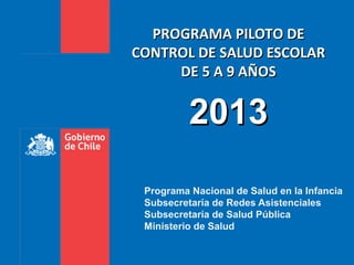 PROGRAMA PILOTO DE
CONTROL DE SALUD ESCOLAR
     DE 5 A 9 AÑOS


          2013
 Programa Nacional de Salud en la Infancia
 Subsecretaría de Redes Asistenciales
 Subsecretaría de Salud Pública
 Ministerio de Salud
 