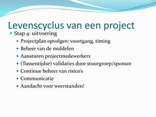 Levenscyclus van een project
 Stap 4: uitvoering
    Projectplan opvolgen: voortgang, timing
    Beheer van de middelen
    Aansturen projectmedewerkers
    (Tussentijdse) validaties door stuurgroep/sponsor
    Continue beheer van risico’s
    Communicatie
    Aandacht voor weerstanden!
 