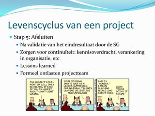 Levenscyclus van een project
 Stap 5: Afsluiten
    Na validatie van het eindresultaat door de SG
    Zorgen voor continuïteit: kennisoverdracht, verankering
     in organisatie, etc
    Lessons learned
    Formeel ontlasten projectteam
 