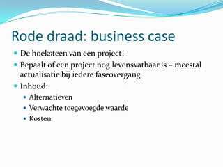 Rode draad: business case
 De hoeksteen van een project!
 Bepaalt of een project nog levensvatbaar is – meestal
  actualisatie bij iedere faseovergang
 Inhoud:
   Alternatieven
   Verwachte toegevoegde waarde
   Kosten
 