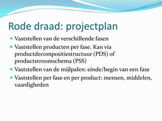 Rode draad: projectplan
 Vaststellen van de verschillende fasen
 Vaststellen producten per fase. Kan via
  productdecompositiestructuur (PDS) of
  productstroomschema (PSS)
 Vaststellen van de mijlpalen: einde/begin van een fase
 Vaststellen per fase en per product: mensen, middelen,
  vaardigheden
 