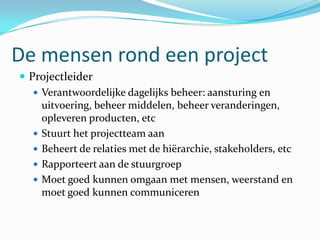 De mensen rond een project
 Projectleider
    Verantwoordelijke dagelijks beheer: aansturing en
     uitvoering, beheer middelen, beheer veranderingen,
     opleveren producten, etc
    Stuurt het projectteam aan
    Beheert de relaties met de hiërarchie, stakeholders, etc
    Rapporteert aan de stuurgroep
    Moet goed kunnen omgaan met mensen, weerstand en
     moet goed kunnen communiceren
 