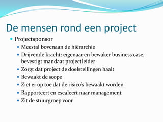 De mensen rond een project
 Projectsponsor
    Meestal bovenaan de hiërarchie
    Drijvende kracht: eigenaar en bewaker business case,
     bevestigt mandaat projectleider
    Zorgt dat project de doelstellingen haalt
    Bewaakt de scope
    Ziet er op toe dat de risico’s bewaakt worden
    Rapporteert en escaleert naar management
    Zit de stuurgroep voor
 