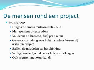 De mensen rond een project
 Stuurgroep
    Dragen de eindverantwoordelijkheid
    Management by exception
    Valideren de (tussentijdse) producten
    Geven al dan niet groen licht na iedere fase en bij
     afsluiten project
    Stellen de middelen ter beschikking
    Vertegenwoordigen de verschillende belangen
    Ook mensen met weerstand!
 