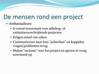 De mensen rond een project
 Ambassadeurs
    Is vooral interessant voor afdeling- of
     entiteitsoverschrijdende projecten
    Krijgen stand van zaken
    Communiceren naar hun “achterban” en koppelen
     vragen/problemen terug
    Maken “reclame” voor het project en sporen al vroeg
     weerstand op
 