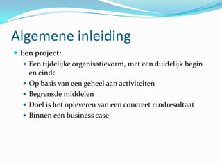 Algemene inleiding
 Een project:
    Een tijdelijke organisatievorm, met een duidelijk begin
     en einde
    Op basis van een geheel aan activiteiten
    Begrensde middelen
    Doel is het opleveren van een concreet eindresultaat
    Binnen een business case
 