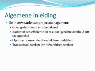 Algemene inleiding
 De meerwaarde van projectmanagement:
   Goed gedefinieerd en afgebakend
   Kadert in een efficiënte en resultaatgerichte overheid (itt
    taakgericht)
   Optimaal aanwenden beschikbare middelen
   Transversaal werken ipv hiërarchisch werken
 