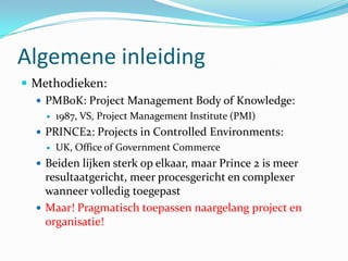 Algemene inleiding
 Methodieken:
   PMBoK: Project Management Body of Knowledge:
       1987, VS, Project Management Institute (PMI)
   PRINCE2: Projects in Controlled Environments:
       UK, Office of Government Commerce
   Beiden lijken sterk op elkaar, maar Prince 2 is meer
    resultaatgericht, meer procesgericht en complexer
    wanneer volledig toegepast
   Maar! Pragmatisch toepassen naargelang project en
    organisatie!
 
