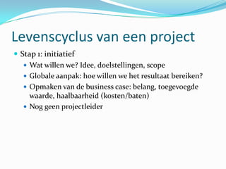 Levenscyclus van een project
 Stap 1: initiatief
    Wat willen we? Idee, doelstellingen, scope
    Globale aanpak: hoe willen we het resultaat bereiken?
    Opmaken van de business case: belang, toegevoegde
     waarde, haalbaarheid (kosten/baten)
    Nog geen projectleider
 