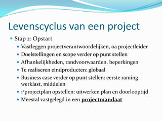 Levenscyclus van een project
 Stap 2: Opstart
    Vastleggen projectverantwoordelijken, oa projectleider
    Doelstellingen en scope verder op punt stellen
    Afhankelijkheden, randvoorwaarden, beperkingen
    Te realiseren eindproducten: globaal
    Business case verder op punt stellen: eerste raming
     werklast, middelen
    1eprojectplan opstellen: uitwerken plan en doorlooptijd
    Meestal vastgelegd in een projectmandaat
 