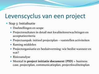Levenscyclus van een project
 Stap 3: Initialisatie
    Doelstellingen en scope
    Projectresultaten in detail met kwaliteitsverwachtingen en
     acceptatiecriteria
    Projectaanpak: initieel projectplan – vaststellen activiteiten
    Raming middelen
    Projectorganisatie en besluitvorming: wie beslist wanneer en
     wat?
    Risicoanalyse
    Meestal in project initiatie document (PID) + business
     case, projectplan, communicatieplan, projectkwaliteitsplan
 