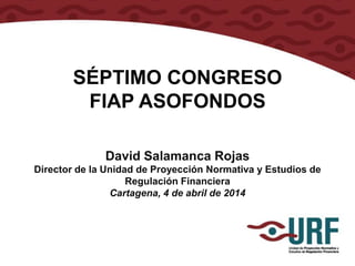 SÉPTIMO CONGRESO
FIAP ASOFONDOS
David Salamanca Rojas
Director de la Unidad de Proyección Normativa y Estudios de
Regulación Financiera
Cartagena, 4 de abril de 2014
 