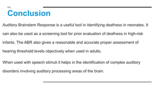Conclusion
Auditory Brainstem Response is a useful tool in identifying deafness in neonates. It
can also be used as a screening tool for prior evaluation of deafness in high-risk
infants. The ABR also gives a reasonable and accurate proper assessment of
hearing threshold levels objectively when used in adults.
When used with speech stimuli it helps in the identification of complex auditory
disorders involving auditory processing areas of the brain.
 
