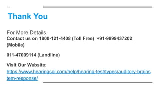 Thank You
For More Details
Contact us on 1800-121-4408 (Toll Free) +91-9899437202
(Mobile)
011-47009114 (Landline)
Visit Our Website:
https://www.hearingsol.com/help/hearing-test/types/auditory-brains
tem-response/
 
