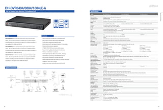 DH-DVR0404/0804/1604LE-A
      4/8/16 Channel Cost-effective 1U Standalone DVR                                                                                                                                                                                          Specifications




                                                                                                                                                                                                                                                                                                                                                                                                                        Professional DVR
                                                                                                                                                                                                                                               Model                       DH-DVR0404LE-A                                    DH-DVR0804LE-A                                     DH-DVR1604LE-A
                                                                                                                                                                                                                                               System
                                                                                                                                                                                                                                               Main Processor              High performance embedded microprocessor
                                                                                                                                                                                                                                               Operating System            Embedded LINUX
                                                                                                                                                                                                                                               System Resources            Pentaplex function: live, recording, playback, backup & remote access
                                                                                                                                                                                                             H.264             CIF             Control Mode                Front panel, USB mouse, IR remote control, Keyboard, Netw
                                                                                                                                                                                              4/8/16CH                    Max 400/480fps       Video
                                                                                                                                                                                                                                                Input                      4 channel, BNC(1.0Vp-p, 75Ω)                      8 channel, BNC(1.0Vp-p, 75Ω)                       16 channel, BNC(1.0Vp-p, 75Ω)
                                                                                                                                                                                                            1080p                              Standard                    NTSC(525Line, 60f/s), PAL(625Line, 50f/s)
                                                                                                                                                                                                                                               Output                      1 TV, BNC(1.0Vp-p, 75Ω), 1 VGA, 1 HDMIork
                                                                                                                                                                                                Max 3TB      HDMI / VGA
                                                                                                                                                                                                                                               Audio
                                                                                                                                                                                                                                               Input                       4 channel, BNC(200-2800mV, 30KΩ)                8 channel, BNC(200-2800mV, 30KΩ)                     4 channel, BNC(200-2800mV, 30KΩ)
                                                                                                                                                                                                                                                                           Channel 1 for bidirectional-talk input synchronously
                                                                                                                                                                                                                                               Output                      1 channel, BNC(200-3000mV, 5KΩ)
                                                                                                                                                                                                                                               Display
                                                                                                                                                                                                                                               Display Split               1/4                                              1/4/8/9                                             1/4/8/9/16
     Model                                                                                                  Features                                                                                                                           Resolution                  1920×1080, 1280×1024, 1280×720, 1024×768, 800×600
                                                                                                                                                                                                                                               Tour Display                Support
     DH-DVR0404LE-A: 4 channel video inputs and 4 channel audio                                             •4/8/16 channels cost effective 1U standalone DVR                                                                                  Privacy Masking             4 self-defined four-sided zones for privacy masking for each camera
     inputs. The 1st video channel can support max D1(4CIF) realtime                                        •Up to 4/8/16 cameras with full HD 1080P display                                                                                   OSD                         Camera title, time, video loss, camera lock, motion detection, recording
                                                                                                                                                                                                                                               Recording
     recording and other channels can support CIF realtime recording. It                                    •H.264 video compression algorithm ideal                                                                                           Video/Audio Compression     H.264 / G.711
     can support VGA, HDMI and USB2.0.                                                                      •Each channel at CIF and special channel at D1 recording                                                                           Image Resolution            D1/4CIF(704×576/704×480) / CIF(352×288/352×240) / QCIF(176×144/176×120)
                                                                                                                                                                                                                                               Encoding Speed              Main Stream:                                     Main Stream:                               Main Stream:
     DH-DVR0804LE-A: 8 channel video inputs and 8 channel audio                                             •Dual encoding streams supported
                                                                                                                                                                                                                                                                           Channel 1: D1/CIF/QCIF                           Channel 1: D1/CIF/QCIF                     Channel 1 & 9: D1/CIF/QCIF
     inputs. The 1st video channel can support max D1(4CIF) realtime                                        •TV(BNC)/VGA/HDMI synchronous video output                                                                                                                     (1~25/30fps);                                    (1~25/30fps);                              (1~25/30fps);
                                                                                                            •Live, recording, playback, backup & remote access                                                                                                             Channel 2~4: CIF/QCIF                            Channel 2~8: CIF/QCIF                      Others Channel: CIF/QCIF
     recording and other channels can support CIF realtime recording. It                                                                                                                                                                                                   (1~25/30fps), D1 (1~6/7fps)                      (1~25/30fps), D1 (1~6/7fps)                (1~25/30fps), D1 (1~6/7fps)
     can support VGA, HDMI and USB2.0.                                                                      •16 channel simultaneous playback                                                                                                                              Extra Stream: QCIF(1~25/30fps) , CIF (1~6/7fps)
                                                                                                            •Smart video detection: MD, camera blank, video loss                                                                               Bit Rate                    32~2048Kb/s
     DH-DVR1604LE-A: 16 channel video inputs and 4 channel audio                                                                                                                                                                               Image Quality               1~6 level(level 6 is the best, VBR effectively)
                                                                                                            •3D intelligent positioning with DAHUA PTZ dome
     inputs. The 1st and 9th video channels can support max D1(4CIF)                                                                                                                                                                           Recording Mode              Manual, Schedule(Regular(Continuous), MD(Video detection: Motion detection, Camera blank, Video loss), Alarm), Stop
                                                                                                            •Easy backup: USB devices, network download                                                                                        Recording Priority          Manual >Alarm >MD >Regular
     realtime recording and other channels can support CIF realtime                                                                                                                                                                            Recording Interval          1~120 min. (default: 60 min.), Pre-record: 1~30 sec., Post-record: 10~300 sec.
                                                                                                            •Alarm triggering screen tips, buzzer, PTZ, e-mail, FTP upload
     recording. It can support VGA, HDMI and USB2.0.                                                                                                                                                                                           Video Detection & Alarm
                                                                                                            •Supports 1 SATA HDD, 2 USB2.0                                                                                                     Trigger Events              Recording, PTZ movement, Tour, Alarm, Email, Spot output
                                                                                                            •Built-in web server, multi-DVR client, DMSS & CMS                                                                                 Motion Detection            Zones: 396(22×18), Sensitivity: 1~6 (level 6 is highest)
                                                                                                                                                                                                                                               Video Loss & Camera Blank   Support
                                                                                                                                                                                                                                               Alarm Input                 4 channel                                          8 channel                                         16 channel
     System Connection                                                                                                                                                                                                                         Relay Output                3 channel
                                                                                                                                                                                                                                               Playback & Backup
                                                                                                                                                                                                                                               Playback Channel            1/2/4/All
                                                                                                                                                                                                                                               Search Mode                 Time/Date, Alarm, Motion Detection & Exact search (accurate to second)
                                                                                                                                                                                                                                               Playback Functions          Play, Pause, Stop, Rewind, Fast play, Slow play, Next file, Previous file, Next camera, Previous camera, Full screen,
                                                  1 Audio                  1 VGA             1 HDMI           1 TV(BNC)                                                                                                                                                    Repeat, Shuffle, Backup selection, Digital zoom(any size)
                                                                                                                                                                                       PTZ Control
                                                                                                                                                                                                                                               Backup Mode                 Flash drive / USB HDD / USB CD/DVD-RW / Network download
                                                                                                                                                                                                                 CMS: DSS/PSS                  Network
         16 Camera / Speed Dome                             Audio Output            Video Output
                                                                                                                                                                                                                                               Ethernet                    RJ-45 port (10/10M)
                                  Video Input                                                                                                                                  RS485                                                           Network Functions           TCP/IP, UDP, DHCP, DNS, IP Filter, PPPOE, DDNS, FTP, Email, Alarm Server
                                                                                                                                                                                                                                               Remote Operation            Monitor, PTZ control, Playback, System setting, File download, Log information
                                  Audio Input                                                                                                                                                                     Web Client                   Hard Disk
                                                                                                                                                                                                                                               Hard Disk                   4SATA port, Max 2TB HDD supported
                                                            Alarm Input                                                                                                                       Network                                          Space Occupation
                                                             / Output
                                                                                                                                                                                                                                                                           Audio: 28.8MB/H, Video: 56~500MB/H
                                                                                                                                  Add
                                                                                                                                                                                                                                               HDD Management              Hard disk hibernation technology, HDD faulty alarm
                                                                                             USB X 2
                                                                                                                     lt
                                                                                                                Mu                           3
                                                                                                                                  2
                                                                                                                                                    6
                                                                                                                          1




                4 Audio                                                                                                                                                                                                                        Auxiliary Interface
                                                                                                                                      5
                                                                                                                                                          9
                                                                                                                              4
                                                                                                                                            8
                                                                                                                                  7
                                                                                                                                                    0         Fn


                                                                                                                                                                   Esc
                                                                                                                                             rd
                                                                                                                                      Reco

                                                                                                                                                   Menu
                                                                                                                                          Enter/




                                                                                                                                                                         DVR




                                                                                                                                                                                                                 Mobile Phone                  USB Interface               2 ports, 1 for mouse control, 1 for backup
                                                                                                                IR Remote
                                                                                                                                                                                                                                               RS232                       Dahua keyboard, PC communication
                                                16 Sensor      3 Lighting / Siren      USB Device / Mouse                                                                                Network Keyboard                                      RS485
                                                                                                                  Control                                                                                                                                                  PTZ control
                                                                                                                                                                                                                                               Environmental
                                                                                                                                                                                                            Take DVR1604LE-A for the example   Power Supply                AC 100~240 V, 50/60 Hz
                                                                                                                                                                                                                                               Power Consumption           25W
                                                                                                                                                                                                                                               Working Environment         -10~+55 / 10~90%RH / 86~106kpa
                                                                                                                                                                                                                                               Dimension                   1U, 375mm×285mm×45mm(W×D×H)
                                                                                                                                                                                                                                               Weight                      2.35KG(without HDD)




89                                                                                                                                                                                                                                                                                                                                                                                                                 90
 