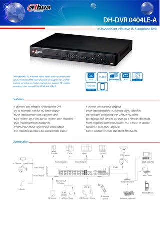DH-DVR 0404LE-A
                                                                                                     4 Channel Cost-effective 1U Standalone DVR




DH-DVR0404LE-A: 4channel video inputs and 4 channel audio                                             H.264
inputs. The 1st and 9th video channels can support max D1(4CIF)                           4CH                                                                           Max 400/480fps         4CH     Max 2TB HDD

realtime recording and other channels can support CIF realtime
recording. It can support VGA, HDMI and USB2.0.                                         1920x1080

                                                                                        HDMI / VGA




Features

• 4 channels cost effective 1U standalone DVR                                      • 4 channel simultaneous playback
• Up to 4 cameras with full HD 1080P display                                       • Smart video detection: MD, camera blank, video loss
• H.264 video compression algorithm ideal                                          • 3D intelligent positioning with DAHUA PTZ dome
• Each channel at CIF and special channel at D1 recording                          • Easy backup: USB devices, CD/DVD-RW & network download
• Dual encoding streams supported                                                  • Alarm triggering screen tips, buzzer, PTZ, e-mail, FTP upload
• TV(BNC)/VGA/HDMI synchronous video output                                        • Supports 1 SATA HDD , 2USB2.0
• live, recording, playback, backup & remote access                                • Built-in wed server ,multi-DVR client, MSS & CMS



Connection


                                          1 Audio             1 VGA           1 HDMI                 1 TV(BNC)
                                                                                                                                                                                           .. ..




                                                                                                                                                                                         PTZ Control
         .. ..




                                              Audio Output               Video Output                                                                                                                                CMS: DSS/PSS
16 Camera / Speed Dome

                         Video Input                                                                                                                                         RS485



                         Audio Input                                                                                                                                                                                 Web Client

                                               Alarm Input                                                                                                                                Network Switch
                                                / Output
                                                                                                                              d
                                                                                                                         Ad

                                                                                                            lt
                                                                                                       Mu                            3




                                                                                  USB X 2
                                                                                                                         2
                                                                                                                                          6
                                                                                                                 1
                                                                                                                             5
                                                                                                                                                   9
                                                                                                                     4
                                                                                                                                    8
                                                                                                                         7
                                                                                                                                         0             Fn


                                                                                                                                                            Esc




      4 Audio
                                                                                                                                   ord
                                                                                                                             Rec
                                                                                                                                               u
                                                                                                                                      r/ Men
                                                                                                                                  Ente




                                                                                                                                                                  DVR




                                                                                                                                                                                                                     Mobile Phone
                                                                                                       IR Remote
                                       16 Sensor    3 Lighting / Siren       USB Device / Mouse          Control                                                                         Network Keyboard
 