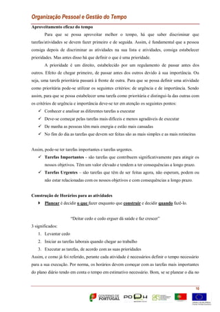 Organização Pessoal e Gestão do Tempo
10
Aproveitamento eficaz do tempo
Para que se possa aproveitar melhor o tempo, há que saber discriminar que
tarefas/atividades se devem fazer primeiro e de seguida. Assim, é fundamental que a pessoa
consiga depois de discriminar as atividades na sua lista e atividades, consiga estabelecer
prioridades. Mas antes disso há que definir o que é uma prioridade.
A prioridade é um direito, estabelecido por um regulamento de passar antes dos
outros. Efeito de chegar primeiro, de passar antes dos outros devido à sua importância. Ou
seja, uma tarefa prioritária passará à frente de outra. Para que se possa definir uma atividade
como prioritária pode-se utilizar os seguintes critérios: de urgência e de importância. Sendo
assim, para que se possa estabelecer uma tarefa como prioritária e distingui-la das outras com
os critérios de urgência e importância deve-se ter em atenção os seguintes pontos:
 Conhecer e analisar as diferentes tarefas a executar
 Deve-se começar pelas tarefas mais difíceis e menos agradáveis de executar
 De manha as pessoas têm mais energia e estão mais cansadas
 No fim do dia as tarefas que devem ser feitas são as mais simples e as mais rotineiras
Assim, pode-se ter tarefas importantes e tarefas urgentes.
 Tarefas Importantes - são tarefas que contribuem significativamente para atingir os
nossos objetivos. Têm um valor elevado e tendem a ter consequências a longo prazo.
 Tarefas Urgentes – são tarefas que têm de ser feitas agora, não esperam, podem ou
não estar relacionadas com os nossos objetivos e com consequências a longo prazo.
Construção de Horários para as atividades
 Planear é decidir o que fazer enquanto que construir e decidir quando fazê-lo.
“Deitar cedo e cedo erguer dá saúde e faz crescer”
3 significados:
1. Levantar cedo
2. Iniciar as tarefas laborais quando chegar ao trabalho
3. Executar as tarefas, de acordo com as suas prioridades
Assim, e como já foi referido, perante cada atividade é necessários definir o tempo necessário
para a sua execução. Por norma, os horários devem começar com as tarefas mais importantes
do plano diário tendo em conta o tempo em estimativo necessário. Bom, se se planear o dia no
 