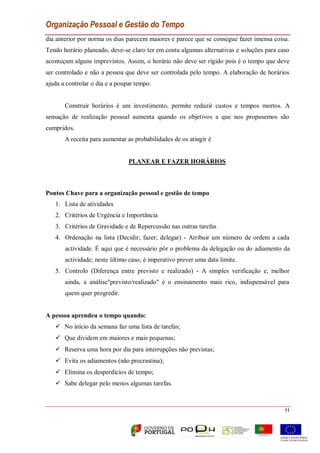 Organização Pessoal e Gestão do Tempo
11
dia anterior por norma os dias parecem maiores e parece que se consegue fazer imensa coisa.
Tendo horário planeado, deve-se claro ter em conta algumas alternativas e soluções para caso
aconteçam alguns imprevistos. Assim, o horário não deve ser rígido pois é o tempo que deve
ser controlado e não a pessoa que deve ser controlada pelo tempo. A elaboração de horários
ajuda a controlar o dia e a poupar tempo.
Construir horários é um investimento, permite reduzir custos e tempos mortos. A
sensação de realização pessoal aumenta quando os objetivos a que nos propusemos são
cumpridos.
A receita para aumentar as probabilidades de os atingir é
PLANEAR E FAZER HORÁRIOS
Pontos Chave para a organização pessoal e gestão de tempo
1. Lista de atividades
2. Critérios de Urgência e Importância
3. Critérios de Gravidade e de Repercussão nas outras tarefas
4. Ordenação na lista (Decidir; fazer; delegar) - Atribuir um número de ordem a cada
actividade. É aqui que é necessário pôr o problema da delegação ou do adiamento da
actividade; neste último caso, é imperativo prever uma data limite.
5. Controlo (Diferença entre previsto e realizado) - A simples verificação e, melhor
ainda, a análise"previsto/realizado" é o ensinamento mais rico, indispensável para
quem quer progredir.
A pessoa aprendeu o tempo quando:
 No início da semana faz uma lista de tarefas;
 Que dividem em maiores e mais pequenas;
 Reserva uma hora por dia para interrupções não previstas;
 Evita os adiamentos (não procrastina);
 Elimina os desperdícios de tempo;
 Sabe delegar pelo menos algumas tarefas.
 