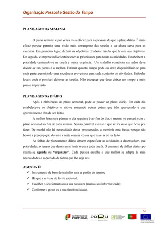 Organização Pessoal e Gestão do Tempo
12
PLANO/AGENDA SEMANAL
O plano semanal é por vezes mais eficaz para as pessoas do que o plano diário. É mais
eficaz porque permite uma visão mais abrangente das tarefas e da altura certa para as
executar. Em primeiro lugar, definir os objetivos. Elaborar tarefas que levam aos objetivos.
De seguida, é imprescindível estabelecer as prioridades para todas as atividades. Estabelecer a
prioridade centrando-se na tarefa e nunca urgência. Um trabalho complexo em mãos deve
dividir-se em partes é o melhor. Estimar quanto tempo pode ou deve disponibilizar-se para
cada parte, permitindo uma sequência proveitosa para cada conjunto de atividades. Estipular
locais onde é possível elaborar as tarefas. Não esquecer que deve deixar um tempo a mais
para o imprevisto.
PLANO/AGENDA DIÁRIO
Após a elaboração do plano semanal, pode-se passar ao plano diário. Em cada dia
estabelece-se os objetivos e vão-se somando outras coisas que irão aparecendo e que
aparentemente têm de ser feitas.
A melhor hora para planear o dia seguinte é ao fim do dia, o mesmo se passará com o
plano semanal ao fim de cada semana. Sendo possível avaliar o que se fez ou o que ficou por
fazer. De manhã não há necessidade dessa preocupação, a memória está fresca porque não
houve a preocupação durante a noite com as coisas que haveria de ter feito.
As folhas de planeamento diário devem especificar as atividades a desenvolver, que
prioridades, o tempo que demoram e horário para cada tarefa. O conjunto de folhas deste tipo
chama-se agenda ou “organizer”. Cada pessoa escolhe o que melhor se adapte ás suas
necessidades e sobretudo de forma que lhe seja útil.
AGENDA É:
 Instrumento de base de trabalho para a gestão do tempo;
 Há que a utilizar de forma racional;
 Escolher o seu formato ou a sua natureza (manual ou informatizada);
 Conforme o gosto ou a sua funcionalidade.
 