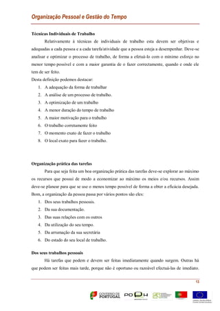 Organização Pessoal e Gestão do Tempo
13
Técnicas Individuais de Trabalho
Relativamente à técnicas de individuais de trabalho esta devem ser objetivas e
adequadas a cada pessoa e a cada tarefa/atividade que a pessoa esteja a desempenhar. Deve-se
analisar e optimizar o processo de trabalho, de forma a efetuá-lo com o mínimo esforço no
menor tempo possível e com a maior garantia de o fazer correctamente, quando e onde ele
tem de ser feito.
Desta definição podemos destacar:
1. A adequação da forma de trabalhar
2. A análise de um processo de trabalho.
3. A optimização de um trabalho
4. A menor duração do tempo de trabalho
5. A maior motivação para o trabalho
6. O trabalho corretamente feito
7. O momento exato de fazer o trabalho
8. O local exato para fazer o trabalho.
Organização prática das tarefas
Para que seja feita um boa organização prática das tarefas deve-se explorar ao máximo
os recursos que possui de modo a economizar ao máximo os meios e/ou recursos. Assim
deve-se planear para que se use o menos tempo possível de forma a obter a eficácia desejada.
Bom, a organização da pessoa passa por vários pontos são eles:
1. Dos seus trabalhos pessoais.
2. Da sua documentação.
3. Das suas relações com os outros
4. Da utilização do seu tempo.
5. Da arrumação da sua secretária
6. Do estado do seu local de trabalho.
Dos seus trabalhos pessoais
Há tarefas que podem e devem ser feitas imediatamente quando surgem. Outras há
que podem ser feitas mais tarde, porque não é oportuno ou razoável efectuá-las de imediato.
 