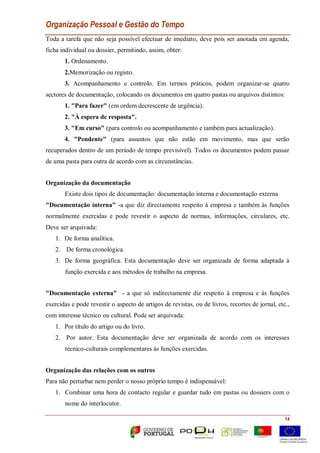 Organização Pessoal e Gestão do Tempo
14
Toda a tarefa que não seja possível efectuar de imediato, deve pois ser anotada em agenda,
ficha individual ou dossier, permitindo, assim, obter:
1. Ordenamento.
2.Memorização ou registo.
3. Acompanhamento e controlo. Em termos práticos, podem organizar-se quatro
sectores de documentação, colocando os documentos em quatro pastas ou arquivos distintos:
1. "Para fazer" (em ordem decrescente de urgência).
2. "À espera de resposta".
3. "Em curso" (para controlo ou acompanhamento e também para actualização).
4. "Pendente" (para assuntos que não estão em movimento, mas que serão
recuperados dentro de um período de tempo previsível). Todos os documentos podem passar
de uma pasta para outra de acordo com as circunstâncias.
Organização da documentação
Existe dois tipos de documentação: documentação interna e documentação externa
"Documentação interna" -a que diz directamente respeito á empresa e também ás funções
normalmente exercidas e pode revestir o aspecto de normas, informações, circulares, etc.
Deve ser arquivada:
1. De forma analítica.
2. De forma cronológica.
3. De forma geográfica. Esta documentação deve ser organizada de forma adaptada à
função exercida e aos métodos de trabalho na empresa.
"Documentação externa" - a que só indirectamente diz respeito à empresa e às funções
exercidas e pode revestir o aspecto de artigos de revistas, ou de livros, recortes de jornal, etc.,
com interesse técnico ou cultural. Pode ser arquivada:
1. Por título do artigo ou do livro.
2. Por autor. Esta documentação deve ser organizada de acordo com os interesses
técnico-culturais complementares às funções exercidas.
Organização das relações com os outros
Para não perturbar nem perder o nosso próprio tempo é indispensável:
1. Combinar uma hora de contacto regular e guardar tudo em pastas ou dossiers com o
nome do interlocutor.
 
