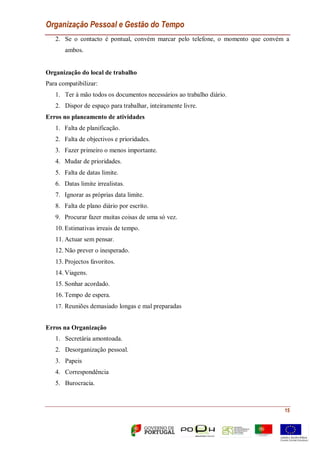 Organização Pessoal e Gestão do Tempo
15
2. Se o contacto é pontual, convém marcar pelo telefone, o momento que convém a
ambos.
Organização do local de trabalho
Para compatibilizar:
1. Ter à mão todos os documentos necessários ao trabalho diário.
2. Dispor de espaço para trabalhar, inteiramente livre.
Erros no planeamento de atividades
1. Falta de planificação.
2. Falta de objectivos e prioridades.
3. Fazer primeiro o menos importante.
4. Mudar de prioridades.
5. Falta de datas limite.
6. Datas limite irrealistas.
7. Ignorar as próprias data limite.
8. Falta de plano diário por escrito.
9. Procurar fazer muitas coisas de uma só vez.
10. Estimativas irreais de tempo.
11. Actuar sem pensar.
12. Não prever o inesperado.
13. Projectos favoritos.
14. Viagens.
15. Sonhar acordado.
16. Tempo de espera.
17. Reuniões demasiado longas e mal preparadas
Erros na Organização
1. Secretária amontoada.
2. Desorganização pessoal.
3. Papeis
4. Correspondência
5. Burocracia.
 