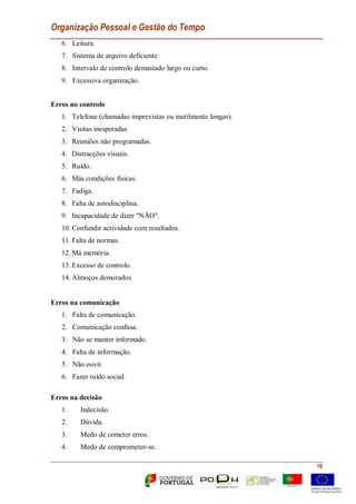 Organização Pessoal e Gestão do Tempo
16
6. Leitura.
7. Sistema de arquivo deficiente
8. Intervalo de controlo demasiado largo ou curto.
9. Excessiva organização.
Erros no controlo
1. Telefone (chamadas imprevistas ou inutilmente longas).
2. Visitas inesperadas
3. Reuniões não programadas.
4. Distracções visuais.
5. Ruído.
6. Más condições físicas.
7. Fadiga.
8. Falta de autodisciplina.
9. Incapacidade de dizer "NÃO".
10. Confundir actividade com resultados.
11. Falta de normas.
12. Má memória.
13. Excesso de controlo.
14. Almoços demorados
Erros na comunicação
1. Falta de comunicação.
2. Comunicação confusa.
3. Não se manter informado.
4. Falta de informação.
5. Não ouvir.
6. Fazer ruído social.
Erros na decisão
1. Indecisão.
2. Dúvida.
3. Medo de cometer erros.
4. Medo de comprometer-se.
 