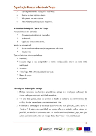 Organização Pessoal e Gestão do Tempo
17
5. Deixar para amanhã o que pode fazer hoje.
6. Querer possuir todos os dados.
7. Não pensar nas alternativas.
8. Não avaliar as consequências negativas.
Meios electrónicos para Gestão de Tempo
Novos atributos dos telefones:
 Atendedor automático de chamadas;
 Voice-mail;
 Operação com as mãos livres.
Manter-se contactável:
 Reencaminhar telefonemas ( reprogramar o telefone);
 Telemóveis.
Desenvolvimento nos computadores:
 Portáteis;
 Modems (liga o seu computador a outros computadores através de uma linha
telefónica);
 Scanners;
 Tecnologia ASR (Reconhecimento da voz);
 Bloco de notas;
 Organizes.
Fatores para melhor gerir o tempo
1. Definir claramente os objectivos prioritários a atingir e os resultados a alcançar, de
forma a adequar o tempo à actividade a realizar.
2. Ter uma boa agenda, onde são escritas as tarefas a realizar e os compromissos, de
modo a libertar memória para outros assuntos da vida.
3. Controlar as interrupções e minimizá-las (se trabalha num gabinete, feche a porta e
“isole-se”. Se desenvolve actividade em espaço aberto, a solução poderá passar, se
possível, por mudar-se para outra sala. Se recebe muitos telefonemas, peça para que
sejam reencaminhados para um colega. Saiba dizer “não” com amabilidade).
 