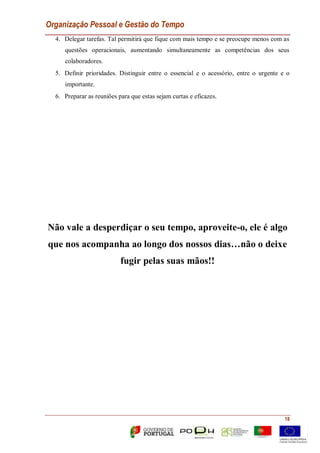 Organização Pessoal e Gestão do Tempo
18
4. Delegar tarefas. Tal permitirá que fique com mais tempo e se preocupe menos com as
questões operacionais, aumentando simultaneamente as competências dos seus
colaboradores.
5. Definir prioridades. Distinguir entre o essencial e o acessório, entre o urgente e o
importante.
6. Preparar as reuniões para que estas sejam curtas e eficazes.
Não vale a desperdiçar o seu tempo, aproveite-o, ele é algo
que nos acompanha ao longo dos nossos dias…não o deixe
fugir pelas suas mãos!!
 