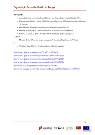 Organização Pessoal e Gestão do Tempo
19
Bibliografia
 Amos, Julie-Ann. Aproveitando ao Máximo o seu Tempo, Editora Market Books, 2001.
 Commarmond, Gisèle, e outros (2000) Gerir por Objectivos, Biblioteca Economia e Empresa,
D. Quixote.
 Deco Proteste; Tempo para tudo/Organização e gestão pessoal pp. 34.
 Ochsner, Martin (2002). Técnicas Individuais de Trabalho, Editora Monitor
 Soares J. G (2000). A gestão do tempo: Quem manda em quem?”, Dirigir n.º
67, IEFP
 Menezes T. C., “Quem tem tempo para pensar”, Executive Digest Ano 6 n.º 67, pp.
64
 Vertadier, Alan (2003). A Gestão do Tempo, Editorial Inquérito.
http://www1.fpce.uc.pt/servicos/gae/GT.pdf (31/05/2007)
http://www1.fpce.uc.pt/servicos/gae/manuais2.html (31/05/2007)
http://www1.fpce.uc.pt/servicos/gae/manuais3.html (31/05/2007)
http://www1.fpce.uc.pt/servicos/gae/manuais4.html (31/05/2007)
http://www.fc.ul.pt/gapsi/Procrastinacao.pdf (31/05/2007)
http://www.readygo-br.com/FAD-Demos/GesTempo/int01/02int01z.htm (31/05/2007)
 