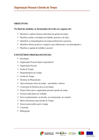 Organização Pessoal e Gestão do Tempo
2
OBJETIVOS:
No final do módulo, os formandos deverão ser capazes de:
 Identificar e aplicar técnicas individuais de gestão do tempo;
 Planificar tarefas e atividades de trabalho, pessoais e de lazer;
 Identificar os desperdiçadores de tempo profissionais e pessoais;
 Identificar fatores positivos e negativos que influenciam o seu desempenho e
 Planificar a agenda de trabalho e pessoal:
CONTEÚDOS PROGRAMÁTICOS:
 Introdução
 Organização Pessoal: Qual a importância?
 Organização Pessoal
 Noção de Tempo
 Desperdiçadores de Tempo
 Gestão de Tempo
 Domínio do Planeamento
 Aproveitamento eficaz do tempo – prioridades, critérios
 Construção de Horários para as atividades
 Pontos Chave para a organização pessoal e gestão de tempo
 Técnicas Individuais de Trabalho
 Erros no planeamento, na decisão, na comunicação, no controlo
 Meios electrónicos para Gestão de Tempo
 Factores para melhor gerir o tempo
 Conclusão
 Bibliografia
 