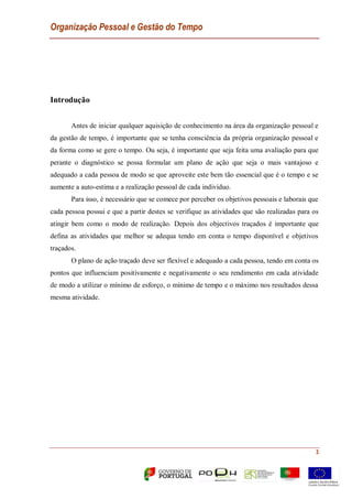 Organização Pessoal e Gestão do Tempo
3
Introdução
Antes de iniciar qualquer aquisição de conhecimento na área da organização pessoal e
da gestão de tempo, é importante que se tenha consciência da própria organização pessoal e
da forma como se gere o tempo. Ou seja, é importante que seja feita uma avaliação para que
perante o diagnóstico se possa formular um plano de ação que seja o mais vantajoso e
adequado a cada pessoa de modo se que aproveite este bem tão essencial que é o tempo e se
aumente a auto-estima e a realização pessoal de cada individuo.
Para isso, é necessário que se comece por perceber os objetivos pessoais e laborais que
cada pessoa possui e que a partir destes se verifique as atividades que são realizadas para os
atingir bem como o modo de realização. Depois dos objectivos traçados é importante que
defina as atividades que melhor se adequa tendo em conta o tempo disponível e objetivos
traçados.
O plano de ação traçado deve ser flexível e adequado a cada pessoa, tendo em conta os
pontos que influenciam positivamente e negativamente o seu rendimento em cada atividade
de modo a utilizar o mínimo de esforço, o mínimo de tempo e o máximo nos resultados dessa
mesma atividade.
 