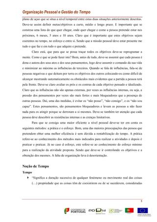 Organização Pessoal e Gestão do Tempo
5
plano de açao que se situa a nível temporal entre estas duas situações anteriormente descritas.
Deve-se assim definir metas/objetivos a curto, médio e longo prazo. E importante que se
construa uma lista do que quer chegar, onde quer chegar e como a pessoa pretende estar nos
próximos, 6 meses, 5 anos e 10 anos. Claro que é importante que estes objetivos sejam
coerentes no tempo, no esforço e entre si. Sendo que a missão pessoal deve estar presente me
tudo o que faz e em tudo o que adquire e pretende.
Claro está, que para que se possa traçar todos os objetivos deve-se reprogramar a
mente. Como e que se pode fazer isto? Bom, antes de tudo, deve-se assumir que cada pessoa é
dona e autora dos seus atos e dos seus pensamentos, logo deve assumir o comando da sua vida
e minimizar ao máximo as influências de terceiros. Quando se fala de influências, fala-se de
pessoas negativas e que deitam por terra os objetivos dos outros colocando-os como difícil de
alcançar mostrando automaticamente os obstáculos mais evidentes que a partida a pessoa terá
pela frente. Deve-se claro avaliar os prós e os contras de cada objetivo pensado e idealizado.
Claro que as influências não são apenas externas, por vezes as influências internas, ou seja, a
pressão dos pensamentos por vezes são mais fortes e mais bloqueadores que a presença de
outras pessoas. Dai, uma das medidas, é evitar os “não posso”, “não consigo”, e os “não sou
capaz”. Estes pensamentos, são pensamentos bloqueadores e levam as pessoas a não fazer
nada para os atingir porque se derrotam a si mesmos. Deve-se também ter atenção que cada
pessoa deve descobrir as resistências internas e as crenças limitativas.
Para que se consiga uma maior eficiente a nível pessoal deve-se ter em conta os
seguintes métodos: a prática e o esforço. Bom, uma das maiores preocupações das pessoa que
pretendem obter uma melhor eficiência é sem dúvida a rentabilização do tempo. A prática
refere-se ao conhecimento dos métodos mais indicados para realizar a atividades e depois é
praticar e praticar. Já no caso d esforço, este refere-se ao conhecimento do esforço mínimo
para a realização da atividade proposta. Sendo que deve-se ir controlando os objetivos e a
obtenção dos mesmos. A falta de organização leva à desorientação.
Noção de Tempo
Tempo
 “Significa a duração sucessiva de qualquer fenómeno ou movimento real das coisas
(…) propriedade que as coisas têm de coexistirem ou de se sucederem, consideradas
 
